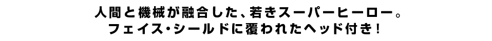 人間と機械が融合した、若きスーパーヒーロー。フェイス・シールドに覆われたヘッド付き！