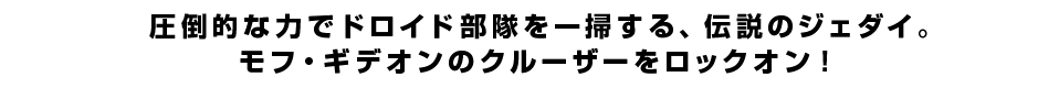 圧倒的な力でドロイド部隊を一掃する、伝説のジェダイ。<br  />モフ・ギデオンのクルーザーをロックオン！