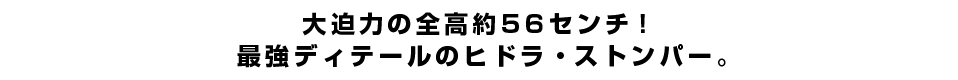 大迫力の全高約56センチ！最強ディテールのヒドラ・ストンパー。