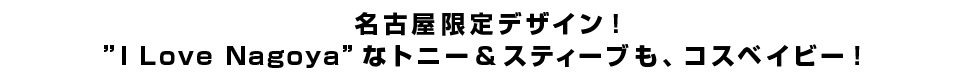 名古屋限定デザイン！”I Love Nagoya”なトニー＆スティーブも、コスベイビー！