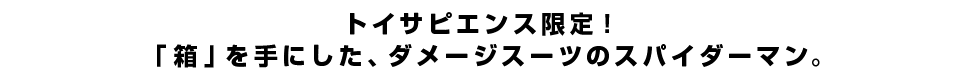 トイサピエンス限定！「箱」を手にした、ダメージスーツのスパイダーマン。