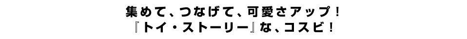 集めて、つなげて、可愛さアップ！『トイ・ストーリー』な、コスビ！