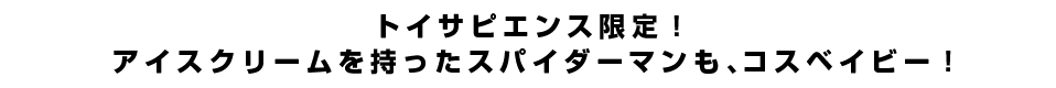 トイサピエンス限定！アイスクリームを持ったスパイダーマンも、コスベイビー！