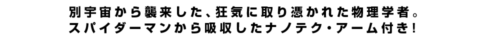 別宇宙から襲来した、狂気に取り憑かれた物理学者。スパイダーマンから吸収したナノテク・アーム付き！