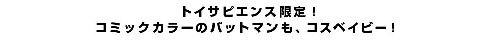 トイサピエンス限定！コミックカラーのバットマンも、コスベイビー！