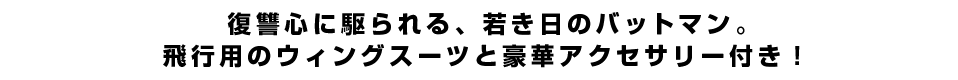 復讐心に駆られる、若き日のバットマン。飛行用のウィングスーツと豪華アクセサリー付き！