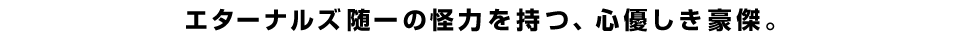 エターナルズ随一の怪力を持つ、心優しき豪傑。