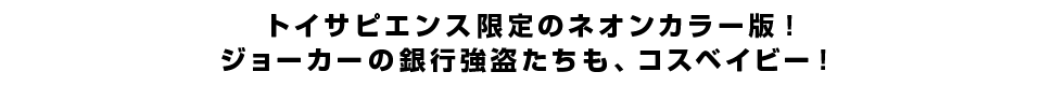 トイサピエンス限定のネオンカラー版！ジョーカーの銀行強盗たちも、コスベイビー！