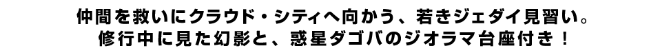 仲間を救いにクラウド・シティへ向かう、若きジェダイ見習い。修行中に見た幻影と、惑星ダゴバのジオラマ台座付き！