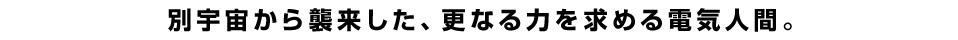 別宇宙から襲来した、更なる力を求める電気人間。