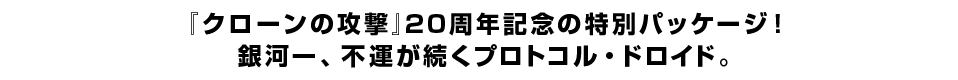 『クローンの攻撃』20周年記念の特別パッケージ！銀河一、不運が続くプロトコル・ドロイド。