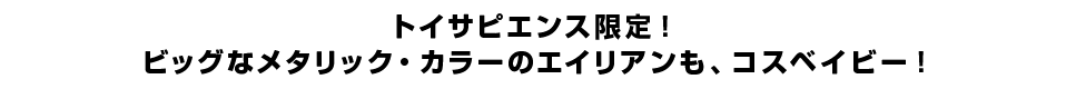 トイサピエンス限定！ビッグなメタリック・カラーのエイリアンも、コスベイビー！