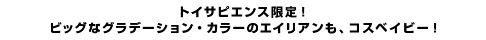 トイサピエンス限定！ビッグなグラデーション・カラーのエイリアンも、コスベイビー！