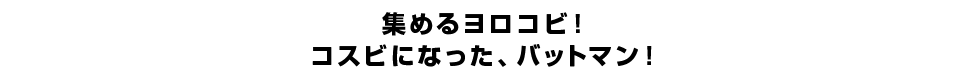 集めるヨロコビ！コスビになった、バットマン！