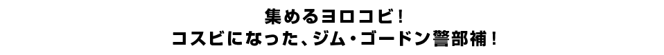 集めるヨロコビ！コスビになった、ジム・ゴードン警部補！