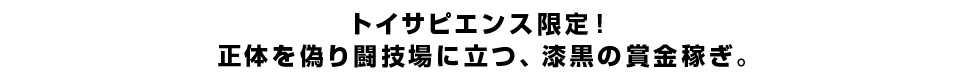 トイサピエンス限定！正体を偽り闘技場に立つ、漆黒の賞金稼ぎ。