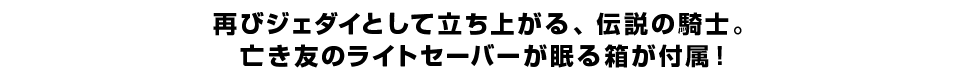 再びジェダイとして立ち上がる、伝説の騎士。亡き友のライトセーバーが眠る箱が付属！