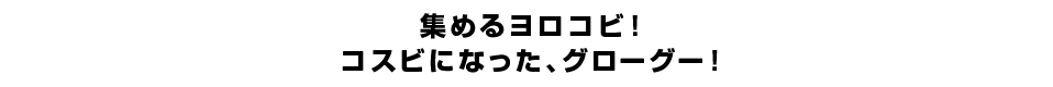 集めるヨロコビ！コスビになった、グローグー！