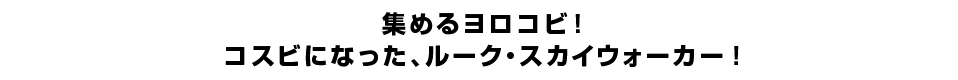 集めるヨロコビ！コスビになった、ルーク・スカイウォーカー！