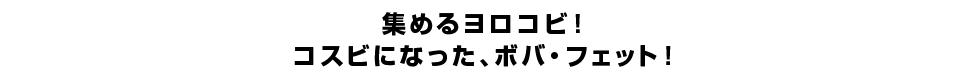 集めるヨロコビ！コスビになった、ボバ・フェット！