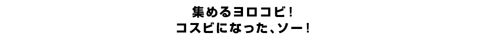 集めるヨロコビ！コスビになった、ソー！