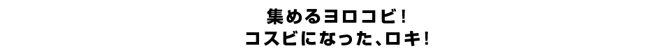 集めるヨロコビ！コスビになった、ロキ！