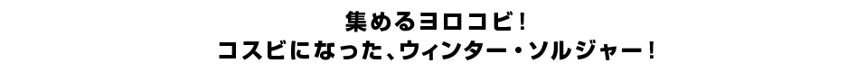 集めるヨロコビ！コスビになった、ウィンター・ソルジャー！