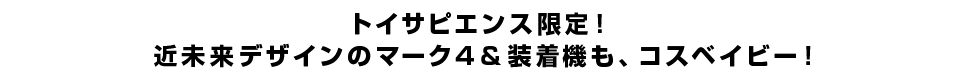 トイサピエンス限定！近未来デザインのマーク4＆装着機も、コスベイビー！