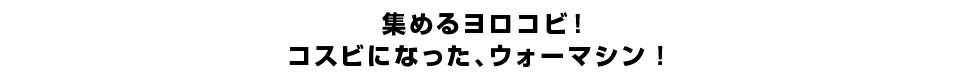 集めるヨロコビ！コスビになった、ウォーマシン！