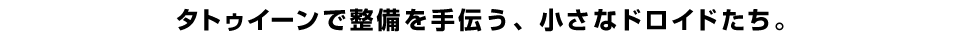 タトゥイーンで整備を手伝う、小さなドロイドたち。