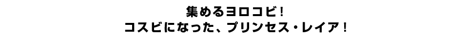 集めるヨロコビ！コスビになった、プリンセス・レイア！