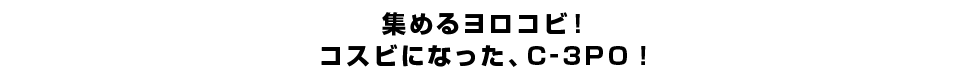 集めるヨロコビ！コスビになった、C-3PO！