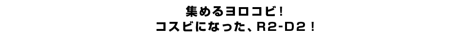 集めるヨロコビ！コスビになった、R2-D2！