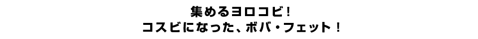 集めるヨロコビ！コスビになった、ボバ・フェット！