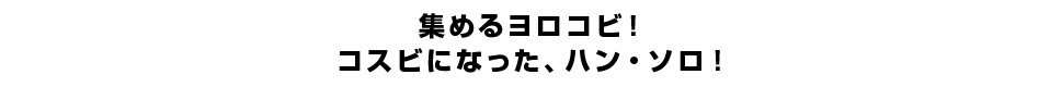 集めるヨロコビ！コスビになった、ハン・ソロ！