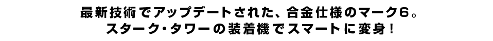 最新技術でアップデートされた、合金仕様のマーク6。スターク・タワーの装着機でスマートに変身！