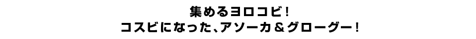 集めるヨロコビ！コスビになった、アソーカ＆グローグー！