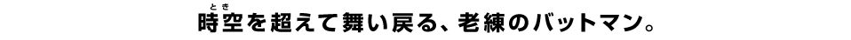 時空（とき）を超えて舞い戻る、老練のバットマン。