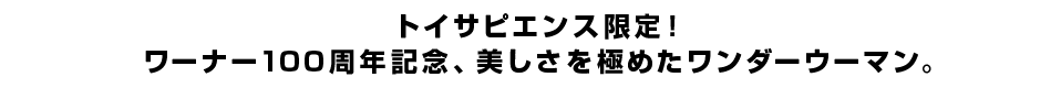 トイサピエンス限定！ワーナー100周年記念、美しさを極めたワンダーウーマン。