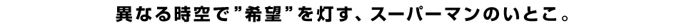 異なる時空で”希望”を灯す、スーパーマンのいとこ。