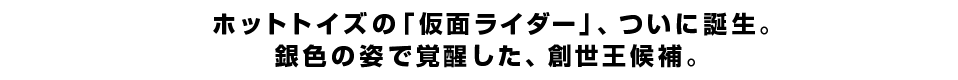 ホットトイズの「仮面ライダー」、ついに誕生。銀色の姿で覚醒した、創世王候補。