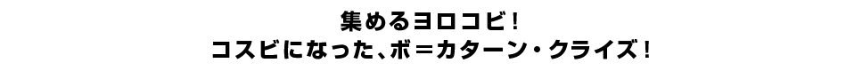 集めるヨロコビ！コスビになった、ボ＝カターン・クライズ！