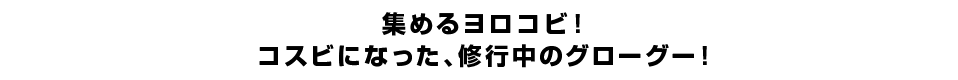 集めるヨロコビ！コスビになった、修行中のグローグー！