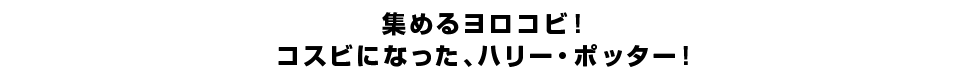 集めるヨロコビ！コスビになった、ハリー・ポッター！