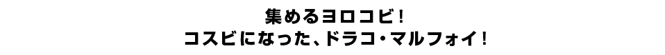 集めるヨロコビ！コスビになった、ドラコ・マルフォイ！