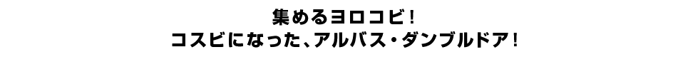 集めるヨロコビ！コスビになった、アルバス・ダンブルドア！