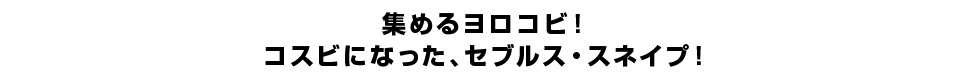 集めるヨロコビ！コスビになった、セブルス・スネイプ！