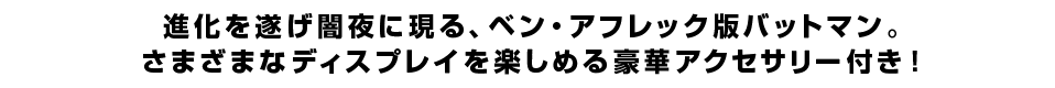 進化を遂げ闇夜に現る、ベン・アフレック版バットマン。さまざまなディスプレイを楽しめる豪華アクセサリー付き！
