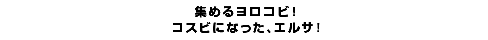 集めるヨロコビ！コスビになった、エルサ！