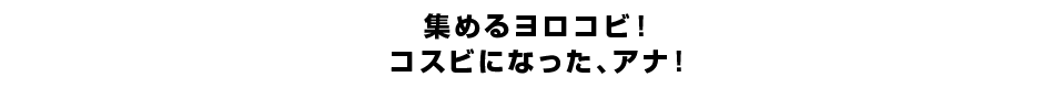 集めるヨロコビ！コスビになった、アナ！